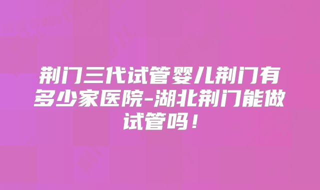 荆门三代试管婴儿荆门有多少家医院-湖北荆门能做试管吗!