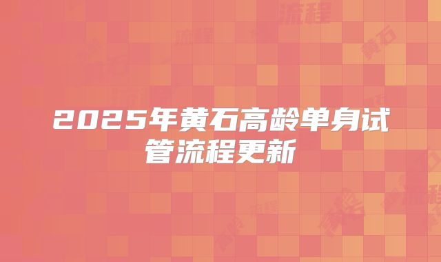 2025年黄石高龄单身试管流程更新