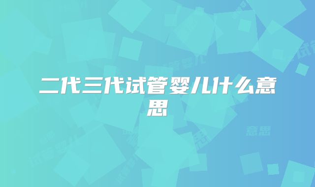 二代三代试管婴儿什么意思