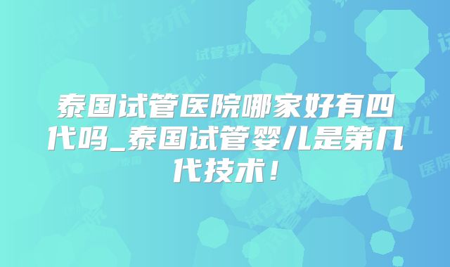 泰国试管医院哪家好有四代吗_泰国试管婴儿是第几代技术!