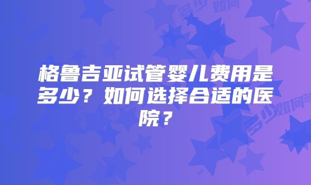 格鲁吉亚试管婴儿费用是多少?如何选择合适的医院?