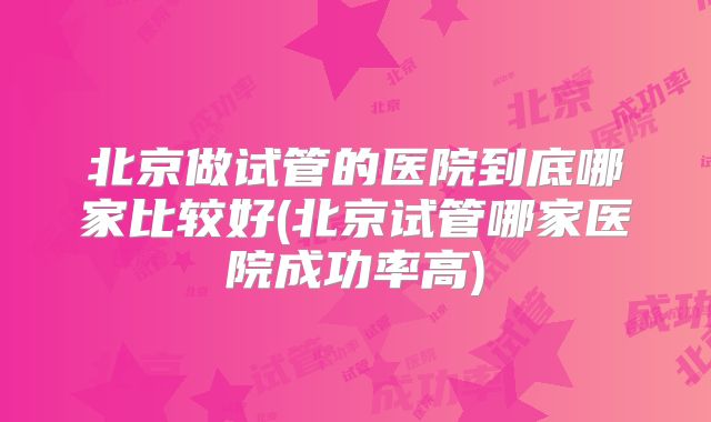 北京做试管的医院到底哪家比较好(北京试管哪家医院成功率高)