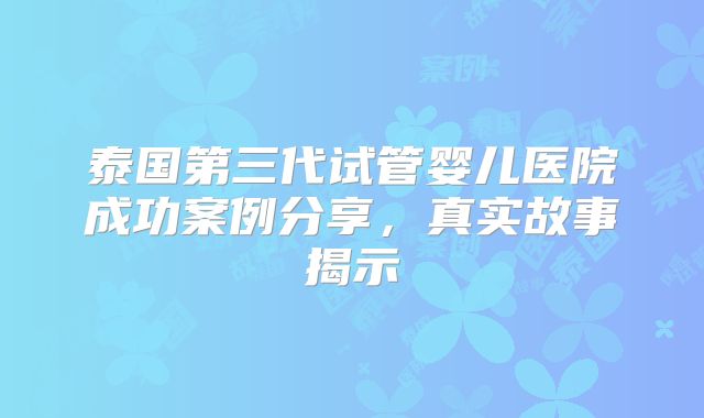 泰国第三代试管婴儿医院成功案例分享,真实故事揭示
