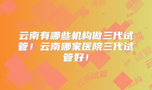 云南有哪些机构做三代试管！云南哪家医院三代试管好！