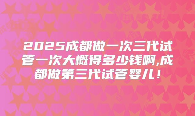 2025成都做一次三代试管一次大概得多少钱啊,成都做第三代试管婴儿!
