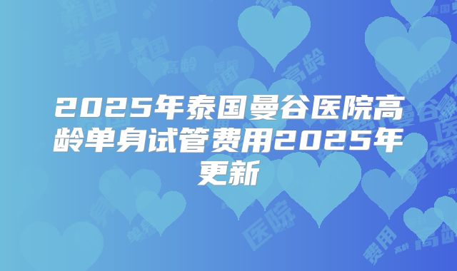 2025年泰国曼谷医院高龄单身试管费用2025年更新