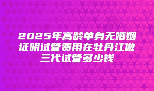 2025年高龄单身无婚姻证明试管费用在牡丹江做三代试管多少钱