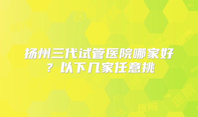 扬州三代试管医院哪家好?以下几家任意挑