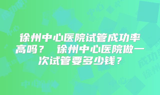 徐州中心医院试管成功率高吗? 徐州中心医院做一次试管要多少钱?