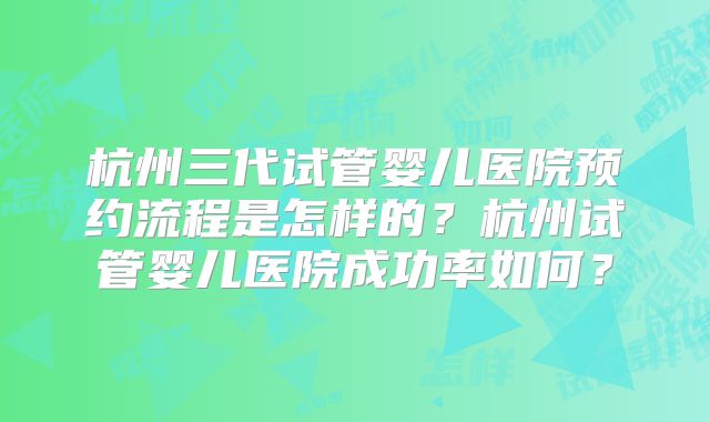 杭州三代试管婴儿医院预约流程是怎样的?杭州试管婴儿医院成功率如何?