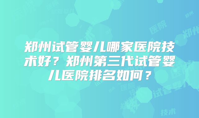 郑州试管婴儿哪家医院技术好?郑州第三代试管婴儿医院排名如何?