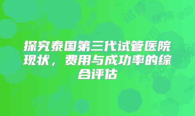探究泰国第三代试管医院现状,费用与成功率的综合评估
