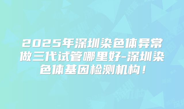 2025年深圳染色体异常做三代试管哪里好-深圳染色体基因检测机构！