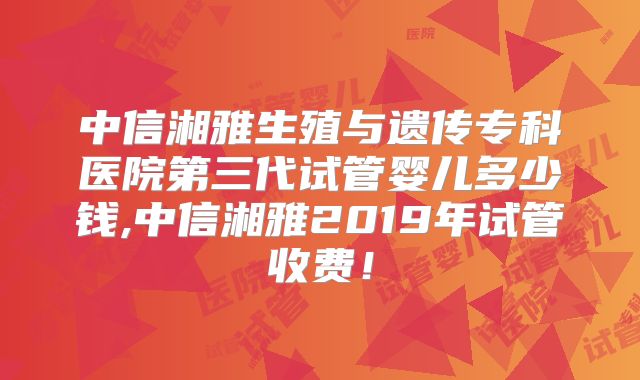 中信湘雅生殖与遗传专科医院第三代试管婴儿多少钱,中信湘雅2019年试管收费!