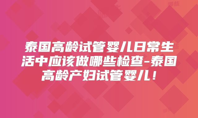 泰国高龄试管婴儿日常生活中应该做哪些检查-泰国高龄产妇试管婴儿!