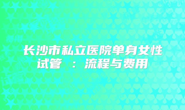 长沙市私立医院单身女性试管 ：流程与费用