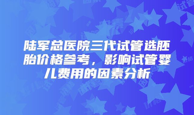 陆军总医院三代试管选胚胎价格参考,影响试管婴儿费用的因素分析
