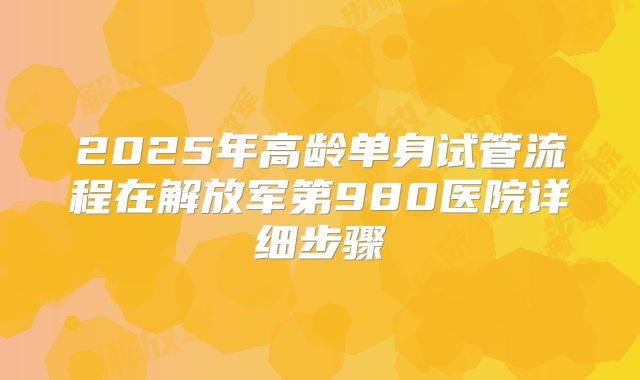 2025年高龄单身试管流程在解放军第980医院详细步骤