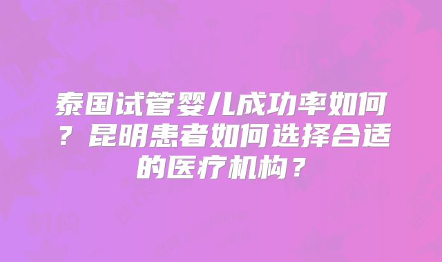 泰国试管婴儿成功率如何?昆明患者如何选择合适的医疗机构?