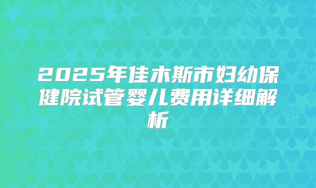 2025年佳木斯市妇幼保健院试管婴儿费用详细解析
