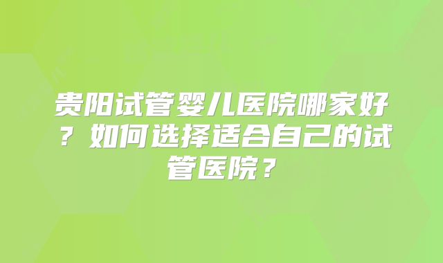 贵阳试管婴儿医院哪家好?如何选择适合自己的试管医院?