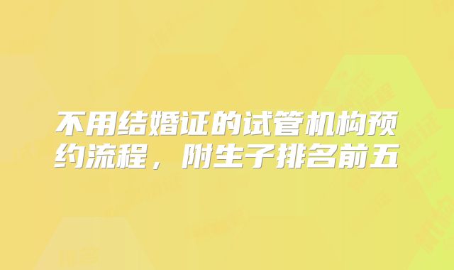 不用结婚证的试管机构预约流程,附生子排名前五