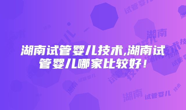 湖南试管婴儿技术,湖南试管婴儿哪家比较好！