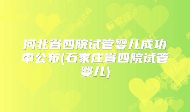 河北省四院试管婴儿成功率公布(石家庄省四院试管婴儿)