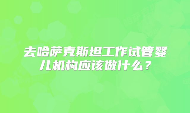 去哈萨克斯坦工作试管婴儿机构应该做什么？