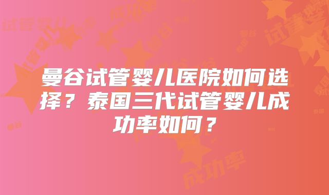 曼谷试管婴儿医院如何选择?泰国三代试管婴儿成功率如何?