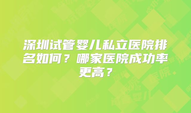 深圳试管婴儿私立医院排名如何?哪家医院成功率更高?