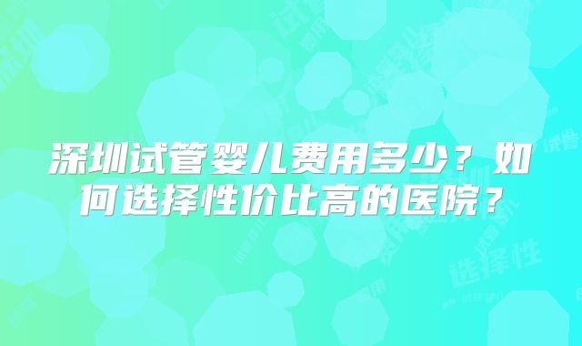 深圳试管婴儿费用多少?如何选择性价比高的医院?