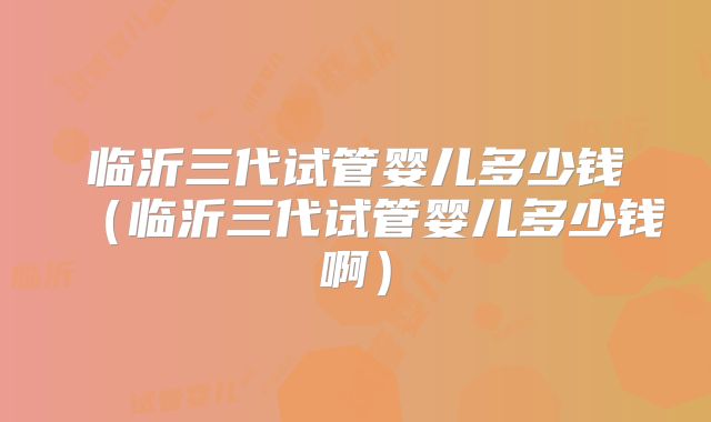 临沂三代试管婴儿多少钱(临沂三代试管婴儿多少钱啊)