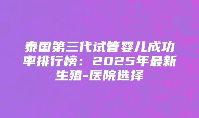 泰国第三代试管婴儿成功率排行榜:2025年最新生殖-医院选择