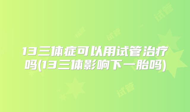 13三体症可以用试管治疗吗(13三体影响下一胎吗)