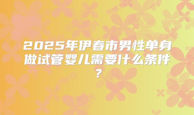 2025年伊春市男性单身做试管婴儿需要什么条件?