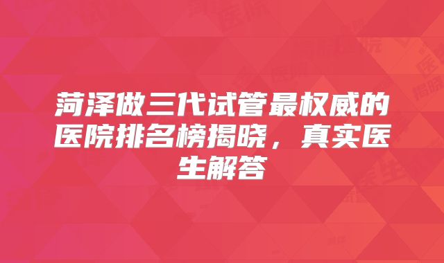 菏泽做三代试管最权威的医院排名榜揭晓,真实医生解答
