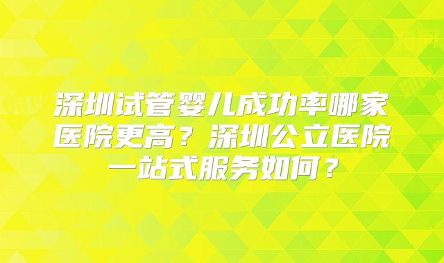 深圳试管婴儿成功率哪家医院更高?深圳公立医院一站式服务如何?