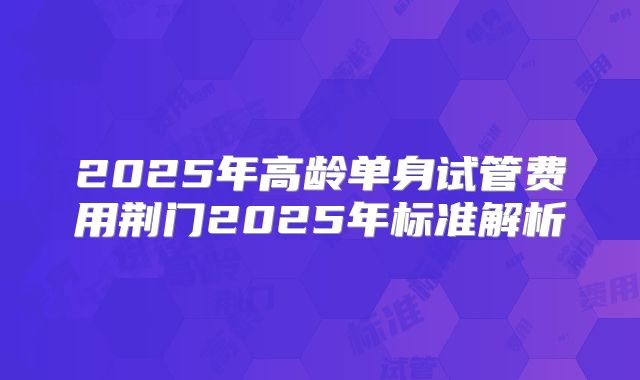 2025年高龄单身试管费用荆门2025年标准解析