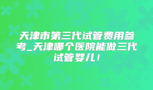 天津市第三代试管费用参考_天津哪个医院能做三代试管婴儿!