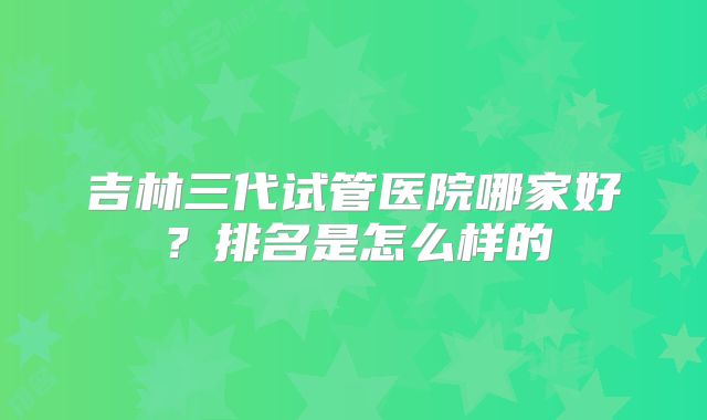 吉林三代试管医院哪家好?排名是怎么样的