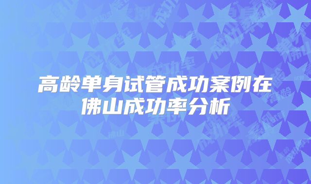 高龄单身试管成功案例在佛山成功率分析