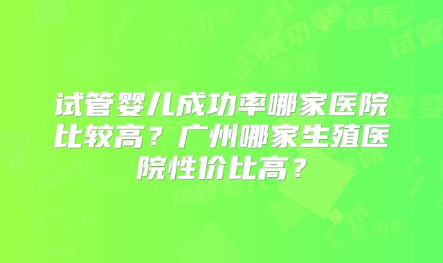 试管婴儿成功率哪家医院比较高?广州哪家生殖医院性价比高?