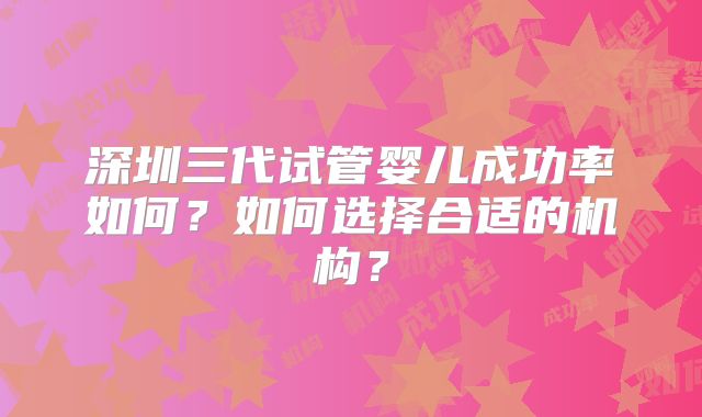深圳三代试管婴儿成功率如何？如何选择合适的机构？