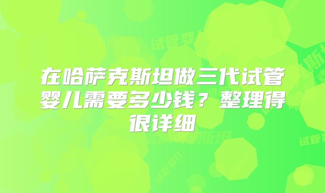 在哈萨克斯坦做三代试管婴儿需要多少钱?整理得很详细