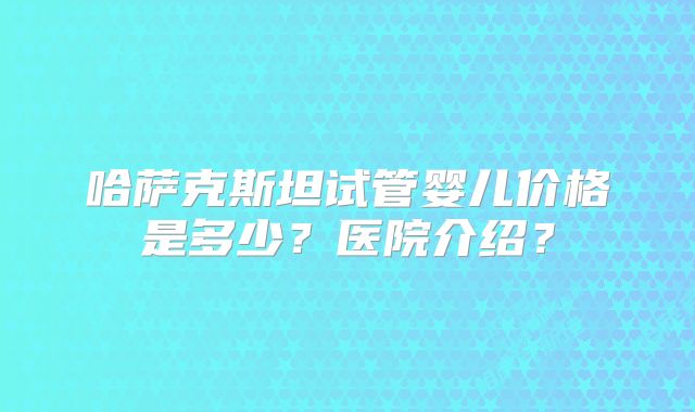哈萨克斯坦试管婴儿价格是多少?医院介绍?