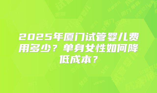 2025年厦门试管婴儿费用多少？单身女性如何降低成本？