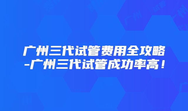广州三代试管费用全攻略-广州三代试管成功率高!