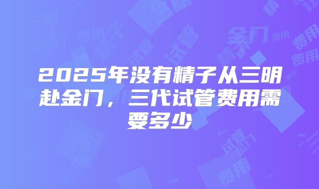 2025年没有精子从三明赴金门，三代试管费用需要多少