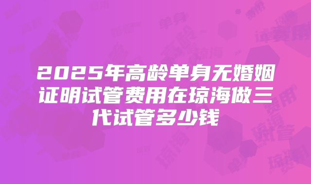 2025年高龄单身无婚姻证明试管费用在琼海做三代试管多少钱